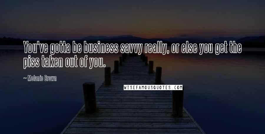 Melanie Brown Quotes: You've gotta be business savvy really, or else you get the piss taken out of you.