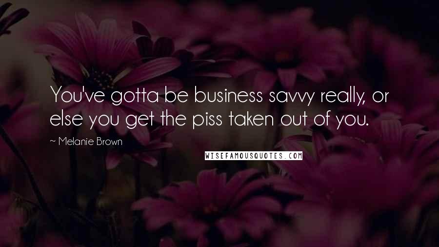 Melanie Brown Quotes: You've gotta be business savvy really, or else you get the piss taken out of you.