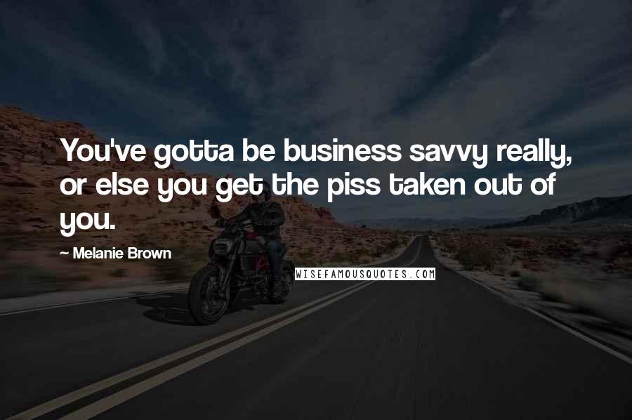 Melanie Brown Quotes: You've gotta be business savvy really, or else you get the piss taken out of you.