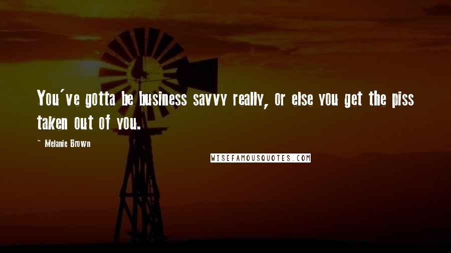 Melanie Brown Quotes: You've gotta be business savvy really, or else you get the piss taken out of you.