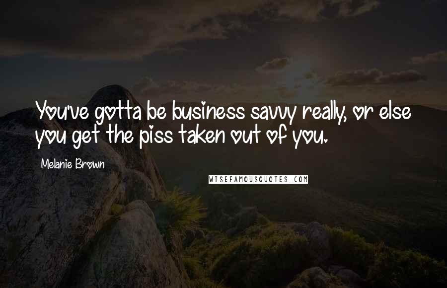 Melanie Brown Quotes: You've gotta be business savvy really, or else you get the piss taken out of you.