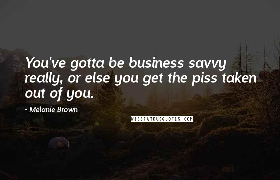 Melanie Brown Quotes: You've gotta be business savvy really, or else you get the piss taken out of you.