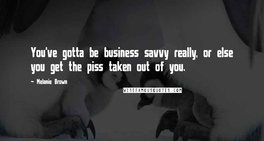 Melanie Brown Quotes: You've gotta be business savvy really, or else you get the piss taken out of you.