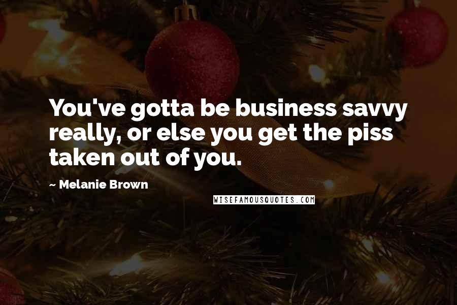 Melanie Brown Quotes: You've gotta be business savvy really, or else you get the piss taken out of you.