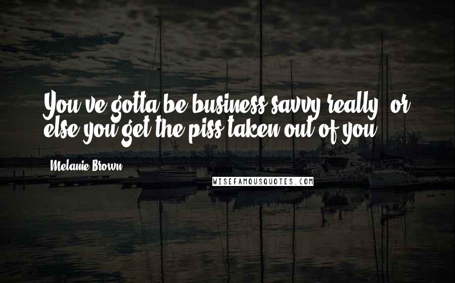 Melanie Brown Quotes: You've gotta be business savvy really, or else you get the piss taken out of you.