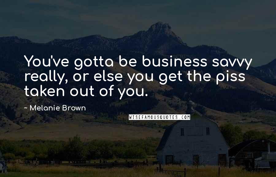 Melanie Brown Quotes: You've gotta be business savvy really, or else you get the piss taken out of you.