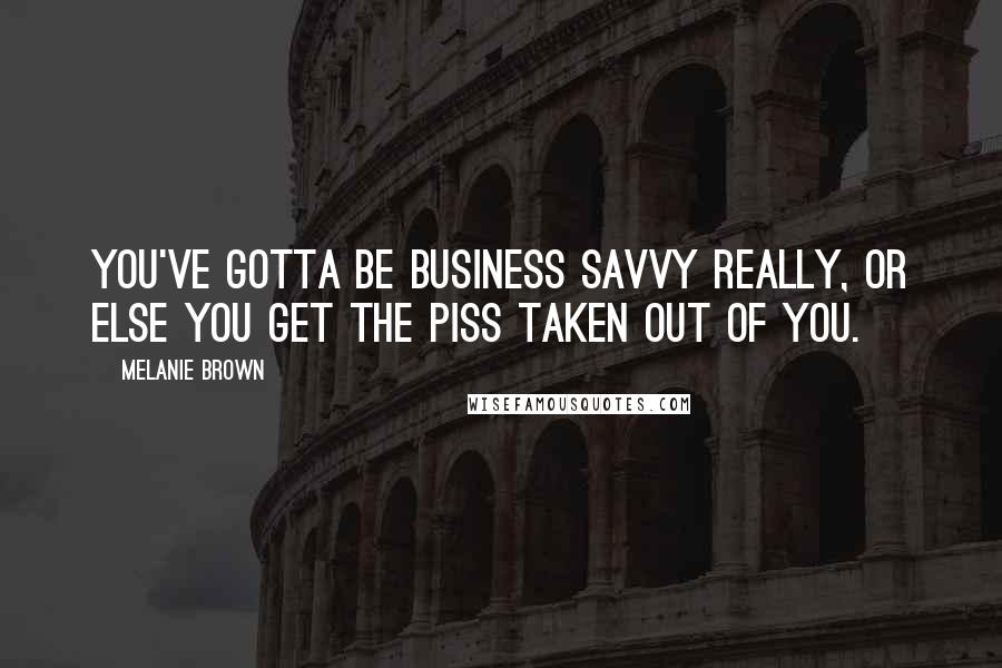 Melanie Brown Quotes: You've gotta be business savvy really, or else you get the piss taken out of you.