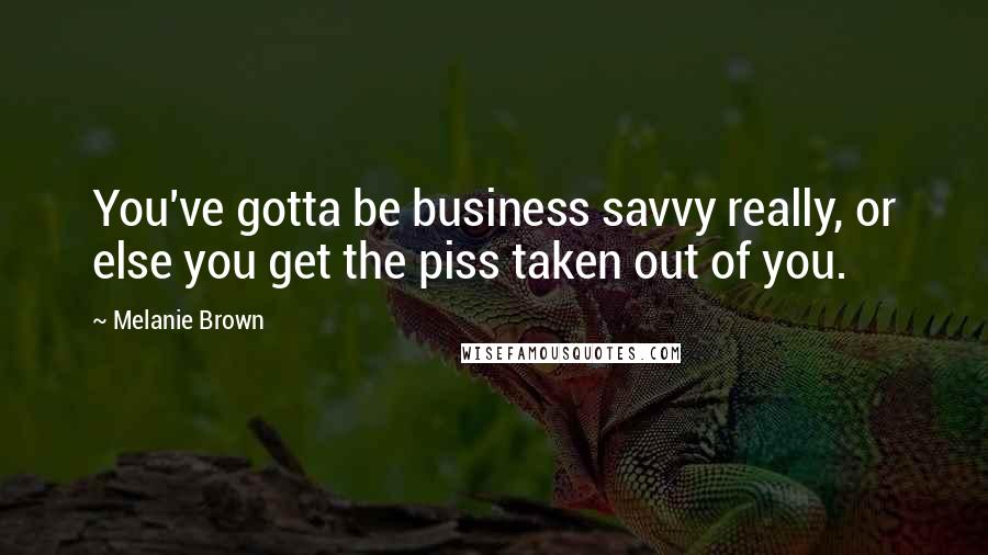 Melanie Brown Quotes: You've gotta be business savvy really, or else you get the piss taken out of you.