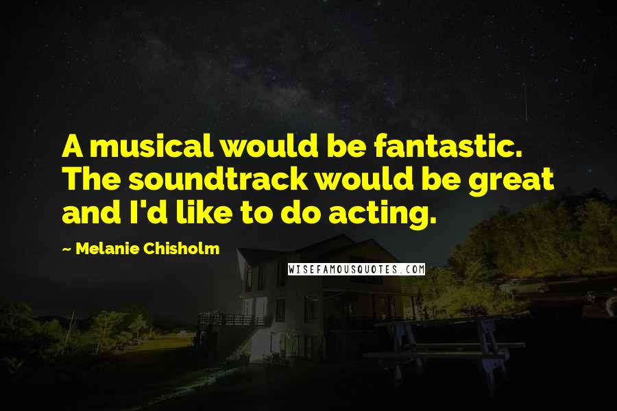 Melanie Chisholm Quotes: A musical would be fantastic. The soundtrack would be great and I'd like to do acting.