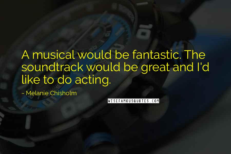 Melanie Chisholm Quotes: A musical would be fantastic. The soundtrack would be great and I'd like to do acting.