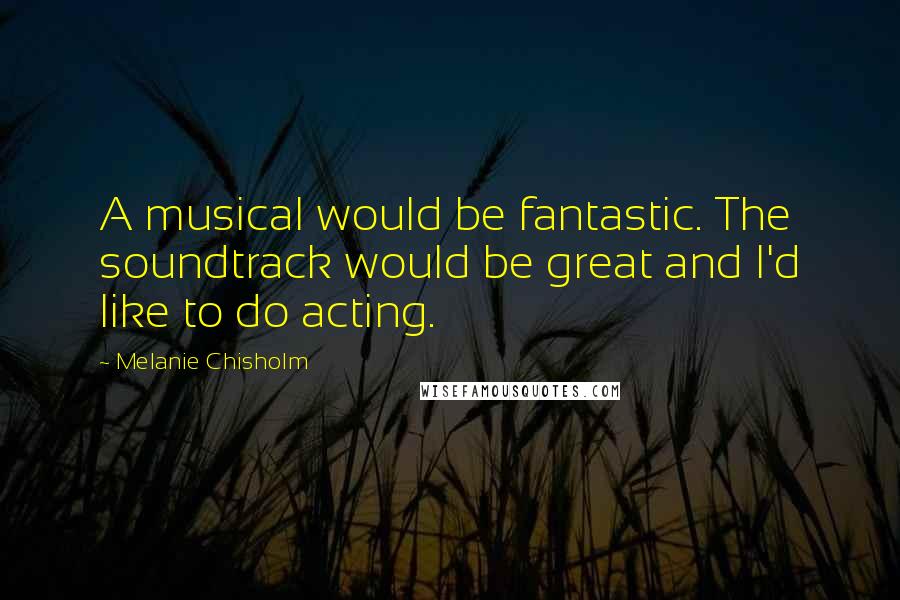 Melanie Chisholm Quotes: A musical would be fantastic. The soundtrack would be great and I'd like to do acting.