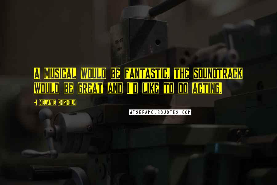 Melanie Chisholm Quotes: A musical would be fantastic. The soundtrack would be great and I'd like to do acting.