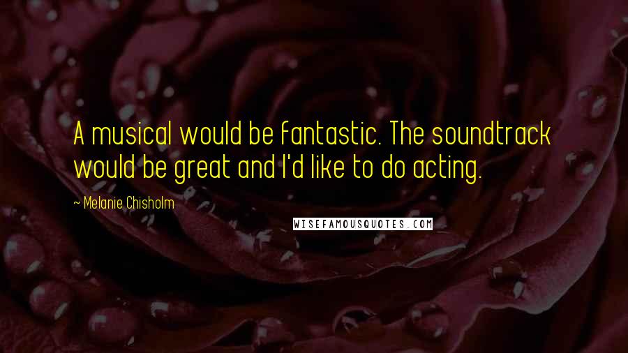Melanie Chisholm Quotes: A musical would be fantastic. The soundtrack would be great and I'd like to do acting.