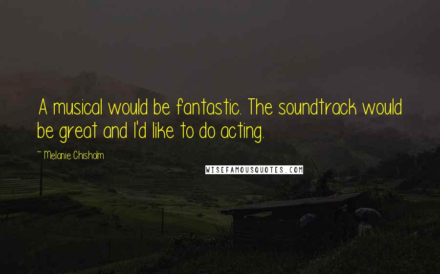 Melanie Chisholm Quotes: A musical would be fantastic. The soundtrack would be great and I'd like to do acting.