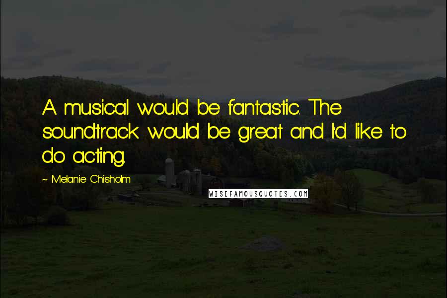 Melanie Chisholm Quotes: A musical would be fantastic. The soundtrack would be great and I'd like to do acting.