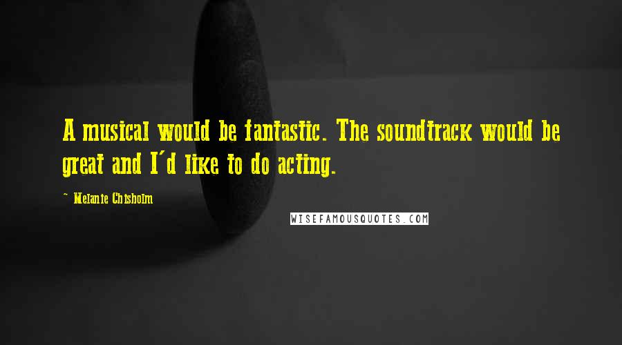 Melanie Chisholm Quotes: A musical would be fantastic. The soundtrack would be great and I'd like to do acting.