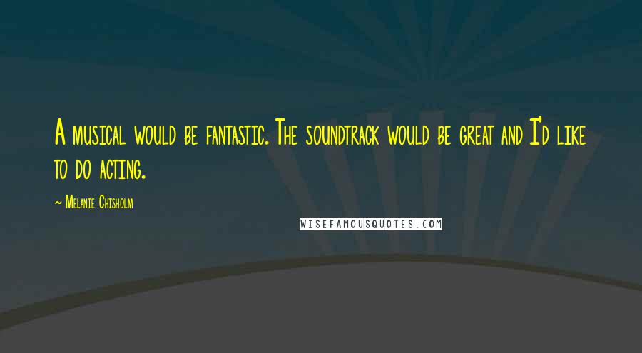 Melanie Chisholm Quotes: A musical would be fantastic. The soundtrack would be great and I'd like to do acting.