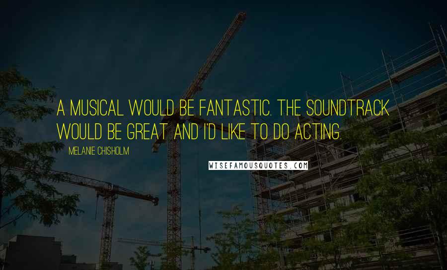 Melanie Chisholm Quotes: A musical would be fantastic. The soundtrack would be great and I'd like to do acting.