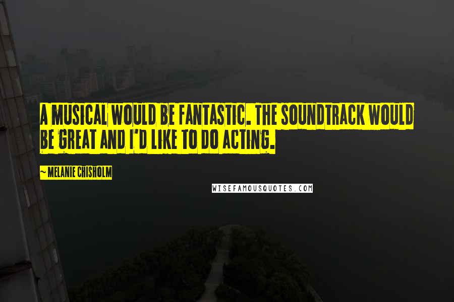 Melanie Chisholm Quotes: A musical would be fantastic. The soundtrack would be great and I'd like to do acting.
