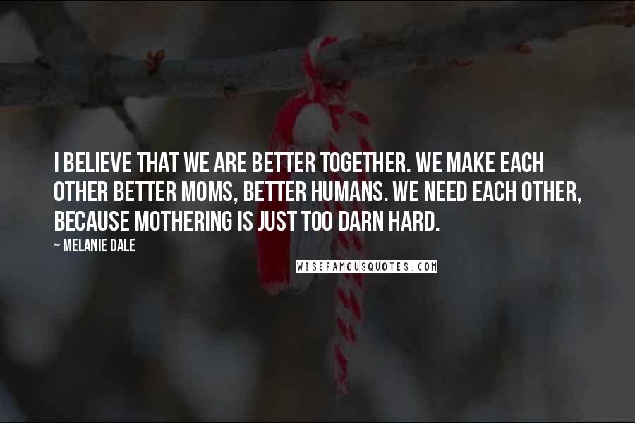 Melanie Dale Quotes: I believe that we are better together. We make each other better moms, better humans. We need each other, because mothering is just too darn hard.
