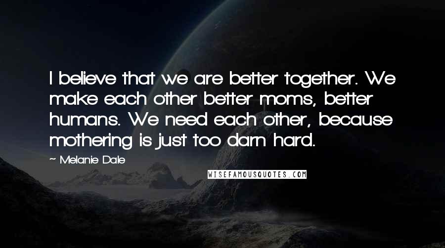 Melanie Dale Quotes: I believe that we are better together. We make each other better moms, better humans. We need each other, because mothering is just too darn hard.