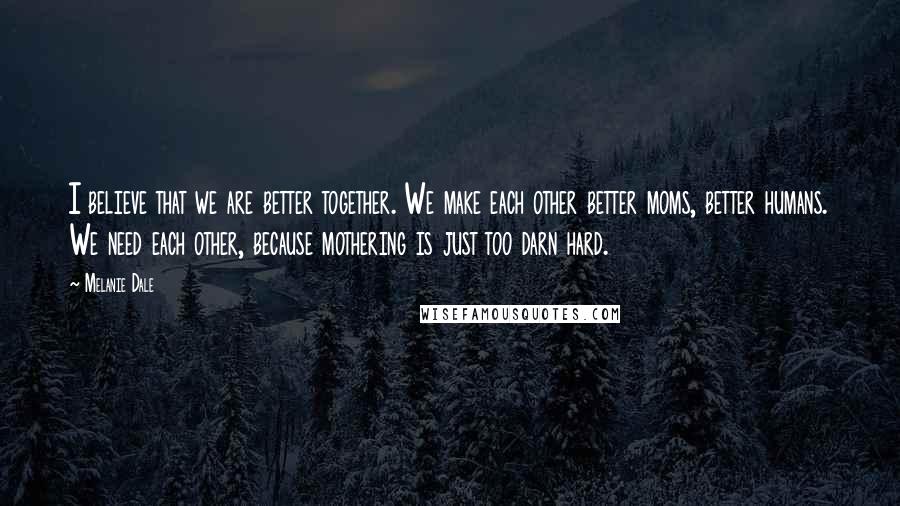 Melanie Dale Quotes: I believe that we are better together. We make each other better moms, better humans. We need each other, because mothering is just too darn hard.
