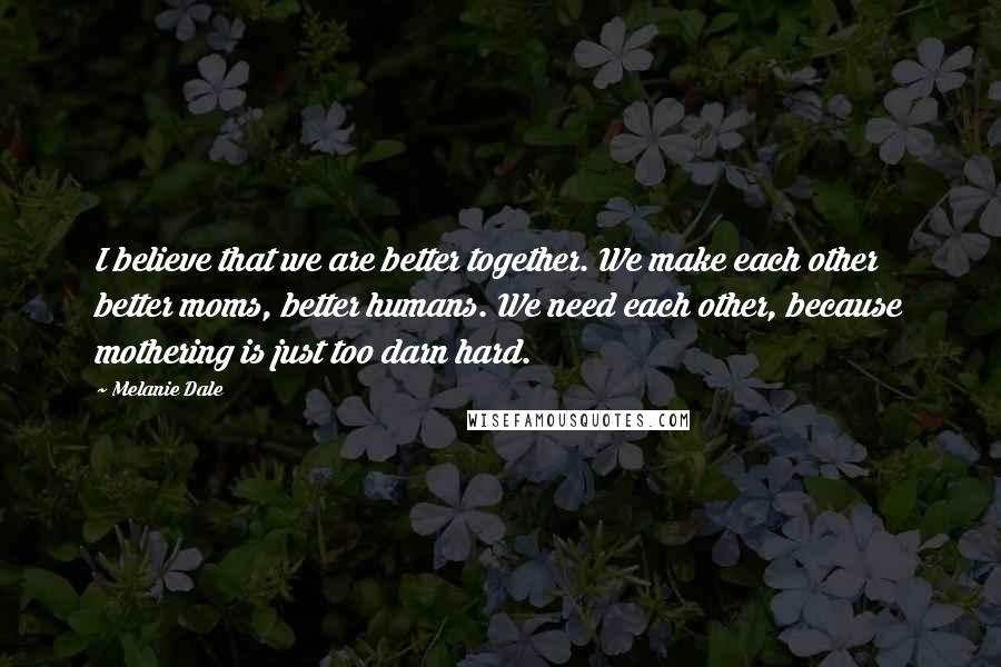 Melanie Dale Quotes: I believe that we are better together. We make each other better moms, better humans. We need each other, because mothering is just too darn hard.