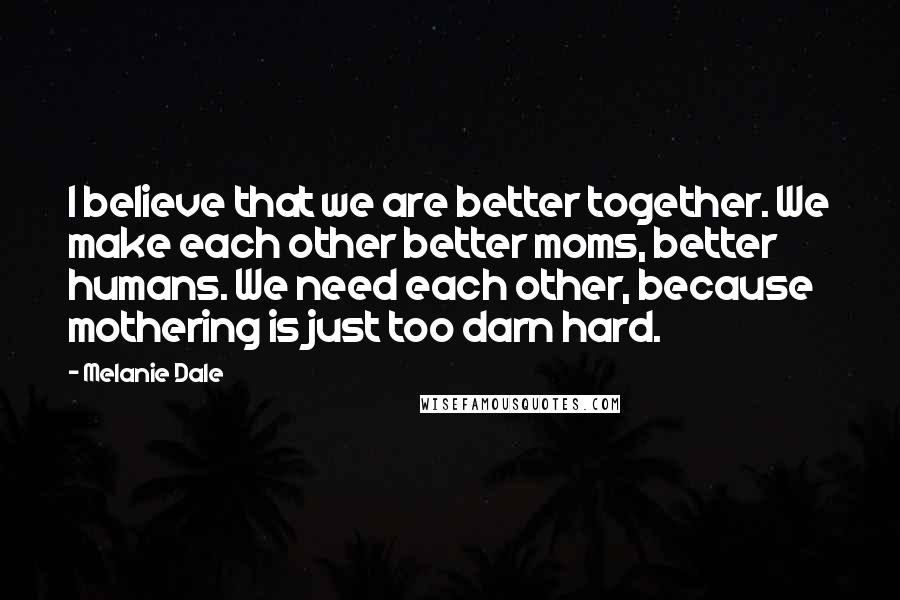 Melanie Dale Quotes: I believe that we are better together. We make each other better moms, better humans. We need each other, because mothering is just too darn hard.