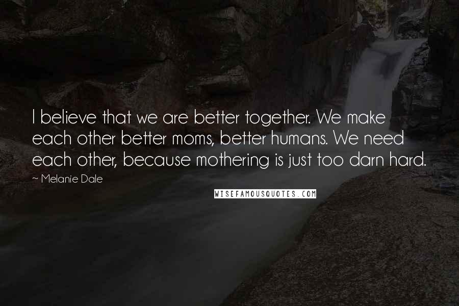 Melanie Dale Quotes: I believe that we are better together. We make each other better moms, better humans. We need each other, because mothering is just too darn hard.