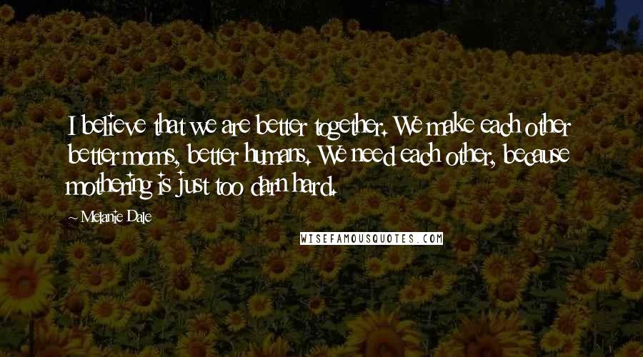 Melanie Dale Quotes: I believe that we are better together. We make each other better moms, better humans. We need each other, because mothering is just too darn hard.