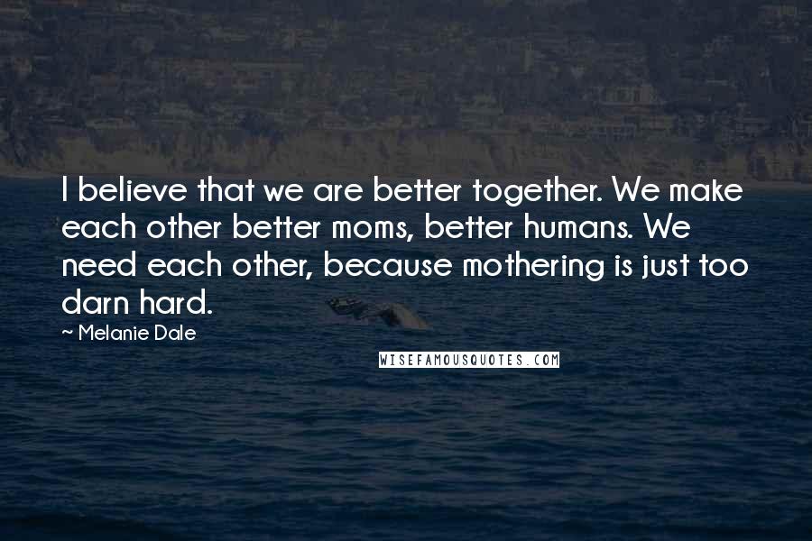 Melanie Dale Quotes: I believe that we are better together. We make each other better moms, better humans. We need each other, because mothering is just too darn hard.