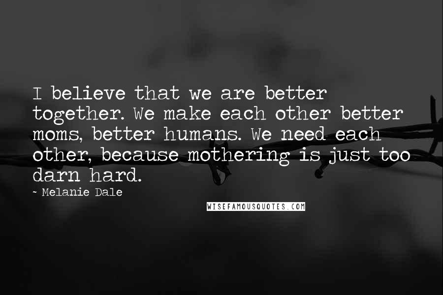 Melanie Dale Quotes: I believe that we are better together. We make each other better moms, better humans. We need each other, because mothering is just too darn hard.
