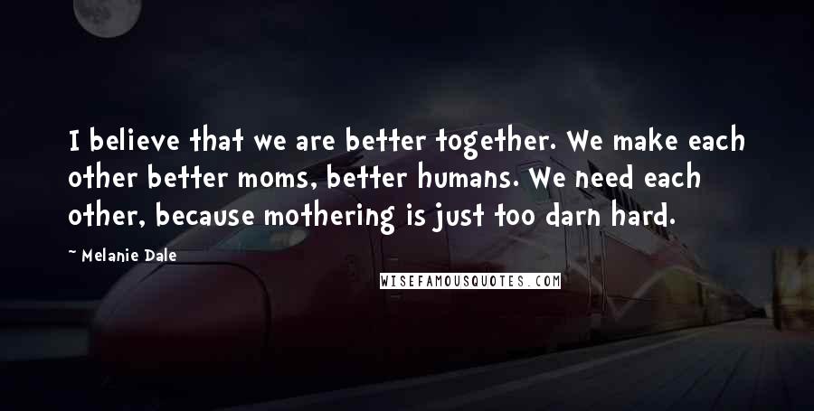 Melanie Dale Quotes: I believe that we are better together. We make each other better moms, better humans. We need each other, because mothering is just too darn hard.