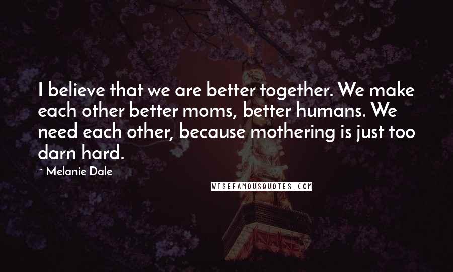 Melanie Dale Quotes: I believe that we are better together. We make each other better moms, better humans. We need each other, because mothering is just too darn hard.