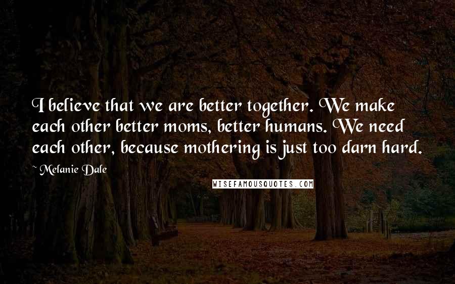 Melanie Dale Quotes: I believe that we are better together. We make each other better moms, better humans. We need each other, because mothering is just too darn hard.