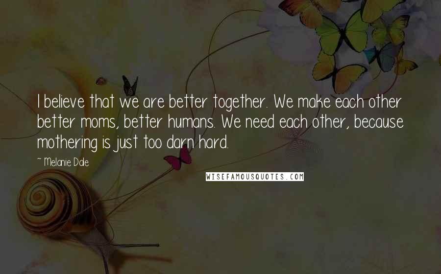 Melanie Dale Quotes: I believe that we are better together. We make each other better moms, better humans. We need each other, because mothering is just too darn hard.