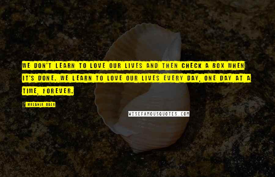 Melanie Dale Quotes: we don't learn to love our lives and then check a box when it's done. We learn to love our lives every day, one day at a time, forever.