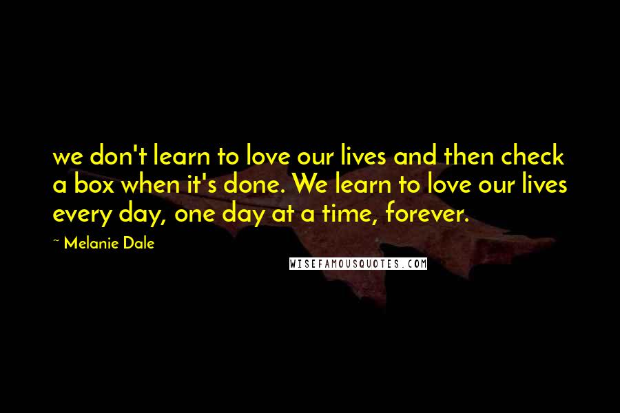 Melanie Dale Quotes: we don't learn to love our lives and then check a box when it's done. We learn to love our lives every day, one day at a time, forever.