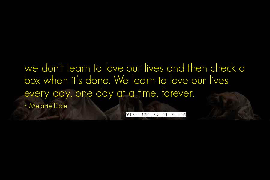 Melanie Dale Quotes: we don't learn to love our lives and then check a box when it's done. We learn to love our lives every day, one day at a time, forever.