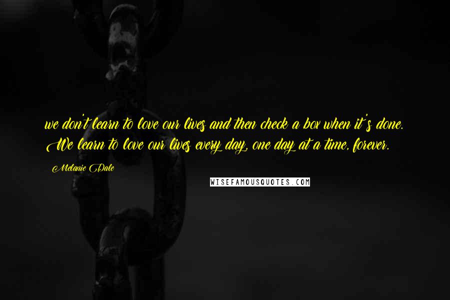 Melanie Dale Quotes: we don't learn to love our lives and then check a box when it's done. We learn to love our lives every day, one day at a time, forever.