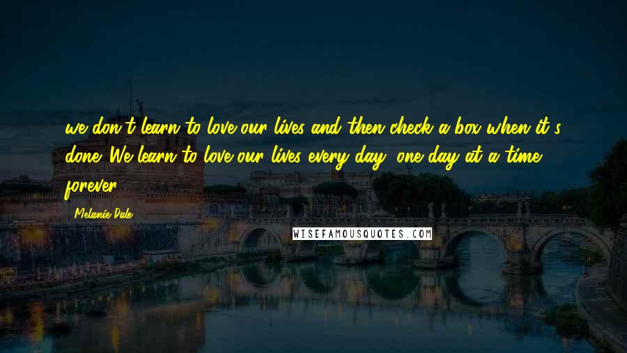 Melanie Dale Quotes: we don't learn to love our lives and then check a box when it's done. We learn to love our lives every day, one day at a time, forever.