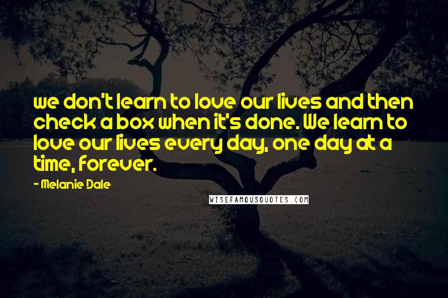 Melanie Dale Quotes: we don't learn to love our lives and then check a box when it's done. We learn to love our lives every day, one day at a time, forever.