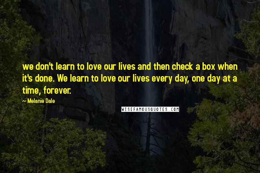 Melanie Dale Quotes: we don't learn to love our lives and then check a box when it's done. We learn to love our lives every day, one day at a time, forever.