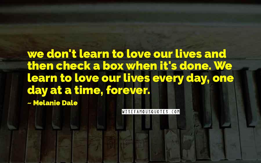 Melanie Dale Quotes: we don't learn to love our lives and then check a box when it's done. We learn to love our lives every day, one day at a time, forever.