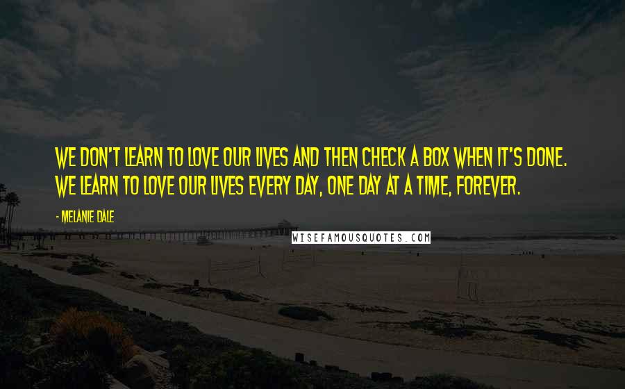 Melanie Dale Quotes: we don't learn to love our lives and then check a box when it's done. We learn to love our lives every day, one day at a time, forever.