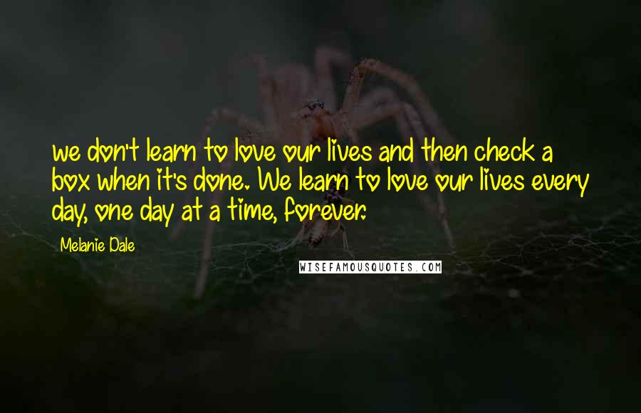 Melanie Dale Quotes: we don't learn to love our lives and then check a box when it's done. We learn to love our lives every day, one day at a time, forever.