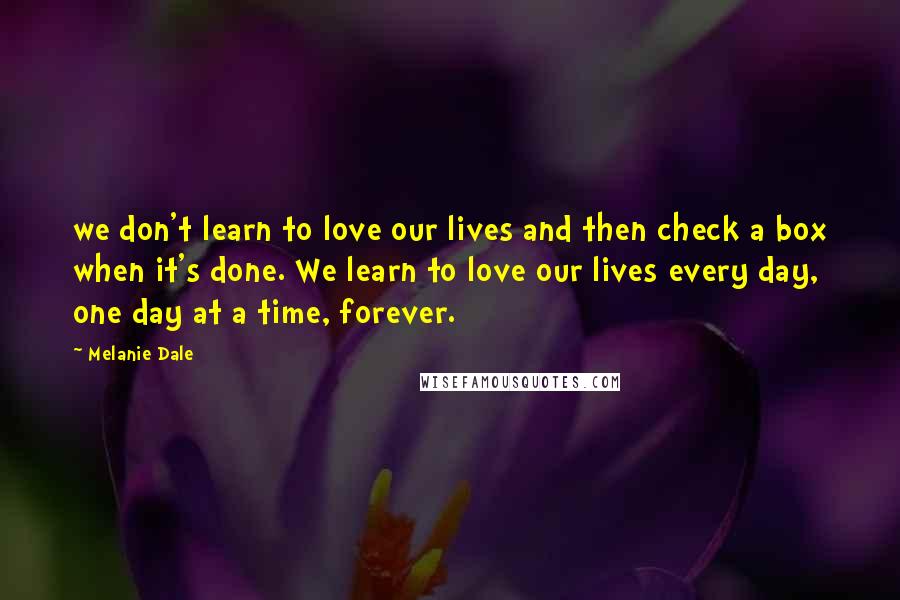 Melanie Dale Quotes: we don't learn to love our lives and then check a box when it's done. We learn to love our lives every day, one day at a time, forever.