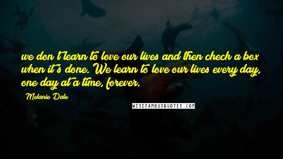 Melanie Dale Quotes: we don't learn to love our lives and then check a box when it's done. We learn to love our lives every day, one day at a time, forever.