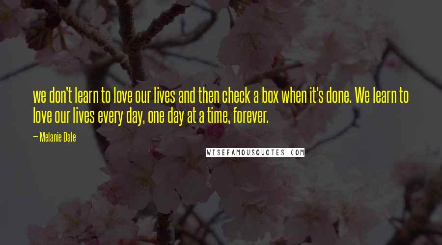 Melanie Dale Quotes: we don't learn to love our lives and then check a box when it's done. We learn to love our lives every day, one day at a time, forever.