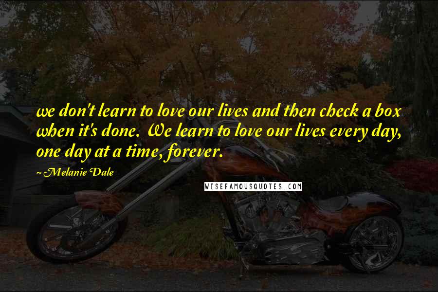 Melanie Dale Quotes: we don't learn to love our lives and then check a box when it's done. We learn to love our lives every day, one day at a time, forever.